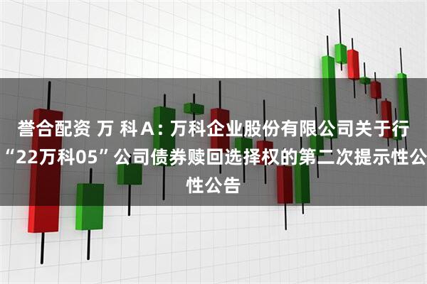 誉合配资 万 科Ａ: 万科企业股份有限公司关于行使“22万科05”公司债券赎回选择权的第二次提示性公告