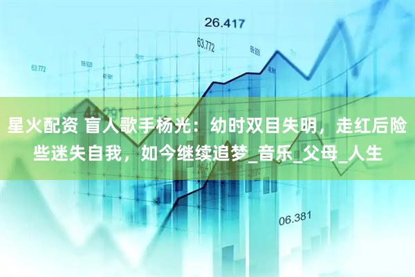 星火配资 盲人歌手杨光：幼时双目失明，走红后险些迷失自我，如今继续追梦_音乐_父母_人生