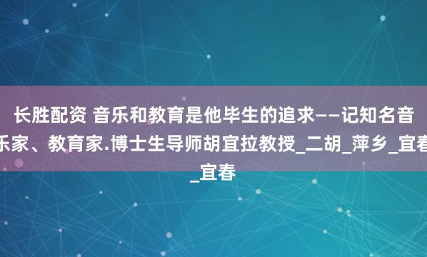 长胜配资 音乐和教育是他毕生的追求——记知名音乐家、教育家.博士生导师胡宜拉教授_二胡_萍乡_宜春