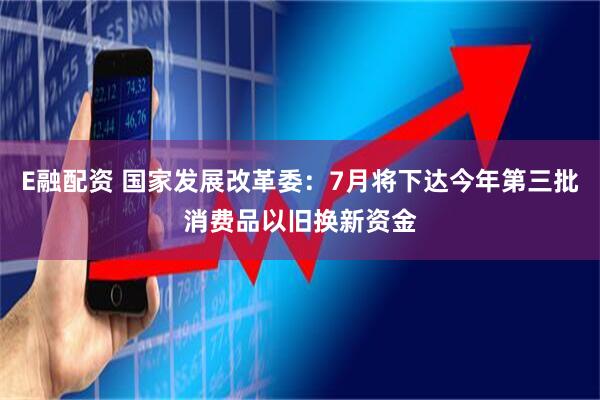 E融配资 国家发展改革委：7月将下达今年第三批消费品以旧换新资金