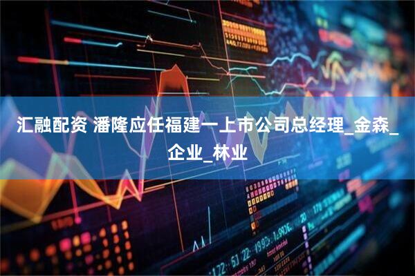 汇融配资 潘隆应任福建一上市公司总经理_金森_企业_林业