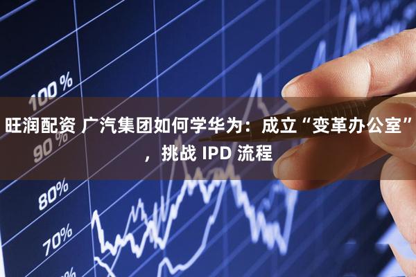 旺润配资 广汽集团如何学华为：成立“变革办公室”，挑战 IPD 流程