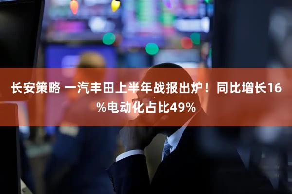 长安策略 一汽丰田上半年战报出炉！同比增长16%电动化占比49%