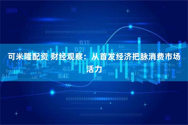 可米隆配资 财经观察：从首发经济把脉消费市场活力