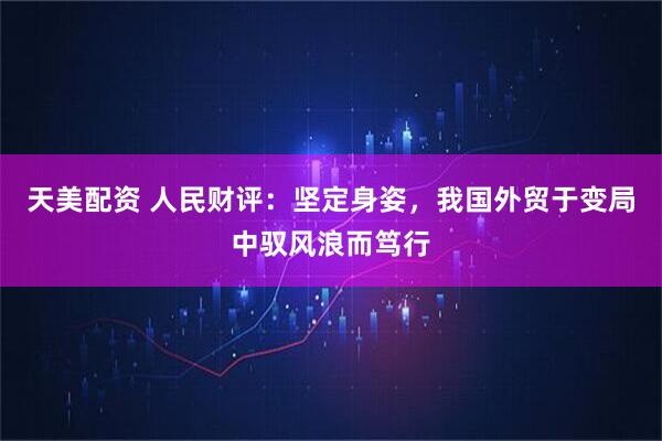 天美配资 人民财评：坚定身姿，我国外贸于变局中驭风浪而笃行