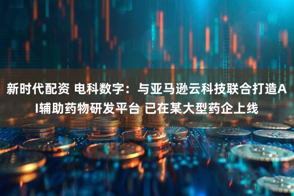 新时代配资 电科数字：与亚马逊云科技联合打造AI辅助药物研发平台 已在某大型药企上线