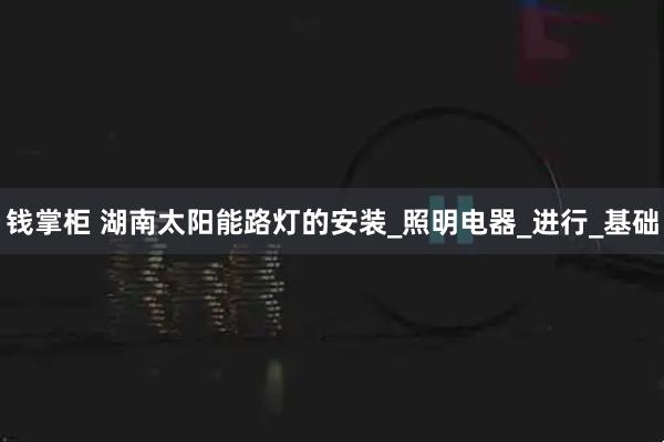 钱掌柜 湖南太阳能路灯的安装_照明电器_进行_基础