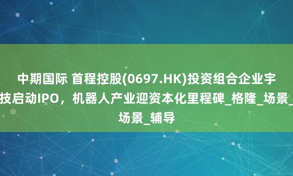 中期国际 首程控股(0697.HK)投资组合企业宇树科技启动IPO，机器人产业迎资本化里程碑_格隆_场景_辅导