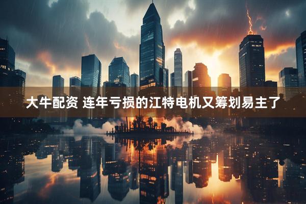 大牛配资 连年亏损的江特电机又筹划易主了