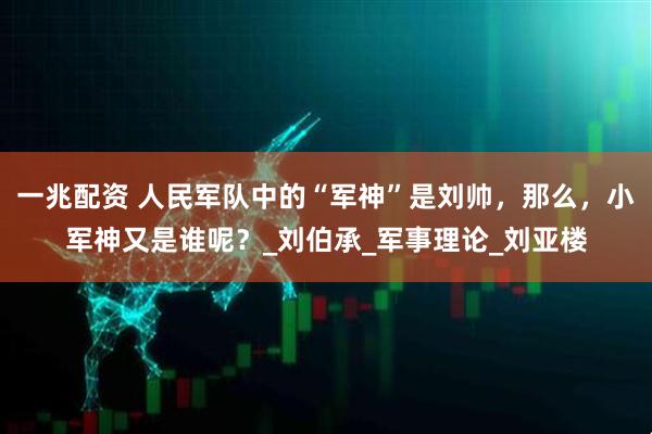 一兆配资 人民军队中的“军神”是刘帅，那么，小军神又是谁呢？_刘伯承_军事理论_刘亚楼