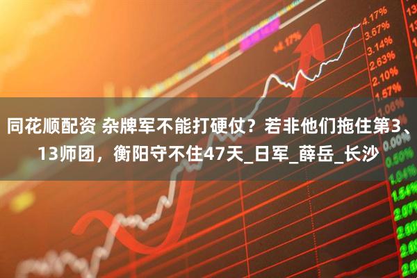 同花顺配资 杂牌军不能打硬仗？若非他们拖住第3、13师团，衡阳守不住47天_日军_薛岳_长沙