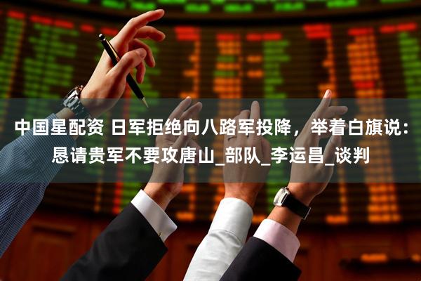 中国星配资 日军拒绝向八路军投降，举着白旗说：恳请贵军不要攻唐山_部队_李运昌_谈判