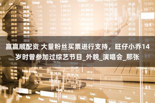 赢赢顺配资 大量粉丝买票进行支持，旺仔小乔14岁时曾参加过综艺节目_外貌_演唱会_那张