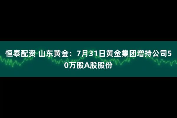 恒泰配资 山东黄金：7月31日黄金集团增持公司50万股A股股份
