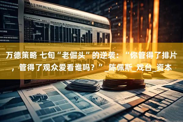 万德策略 七旬“老倔头”的逆袭：“你管得了排片，管得了观众爱看谁吗？”_陈佩斯_戏台_资本