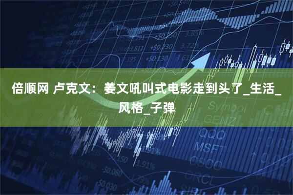 倍顺网 卢克文：姜文吼叫式电影走到头了_生活_风格_子弹