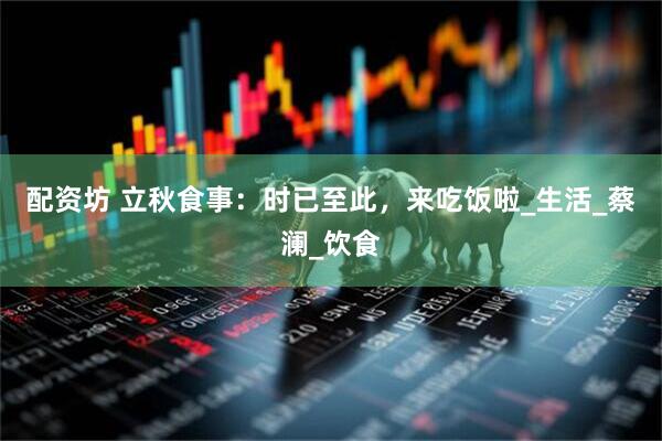 配资坊 立秋食事：时已至此，来吃饭啦_生活_蔡澜_饮食