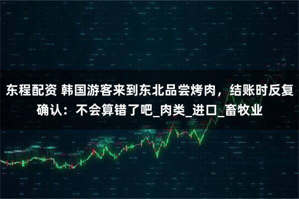 东程配资 韩国游客来到东北品尝烤肉，结账时反复确认：不会算错了吧_肉类_进口_畜牧业