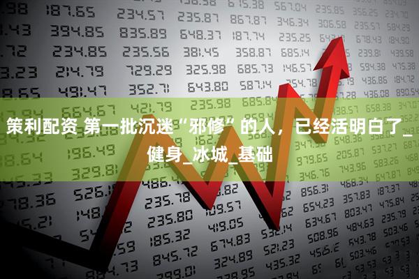 策利配资 第一批沉迷“邪修”的人，已经活明白了_健身_冰城_基础