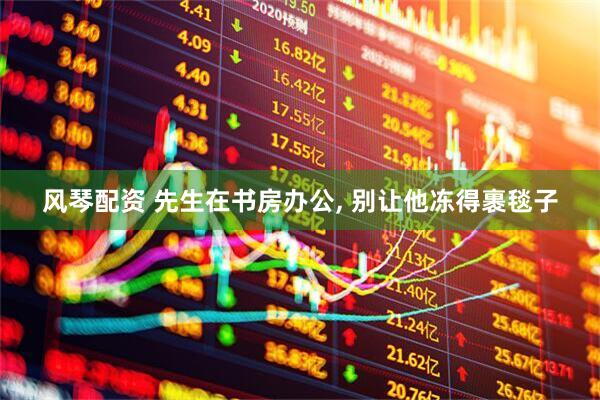 风琴配资 先生在书房办公, 别让他冻得裹毯子