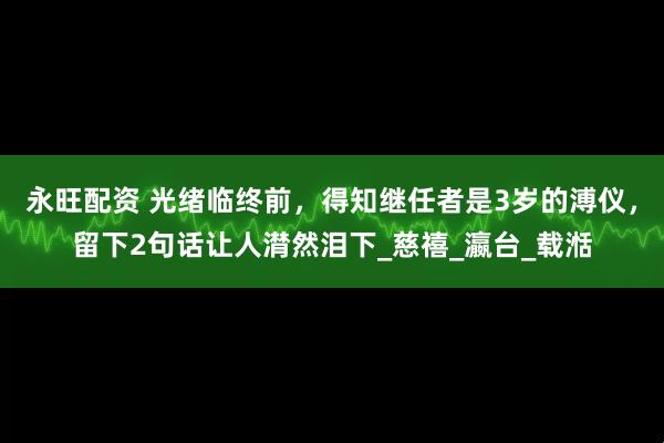 永旺配资 光绪临终前，得知继任者是3岁的溥仪，留下2句话让人潸然泪下_慈禧_瀛台_载湉