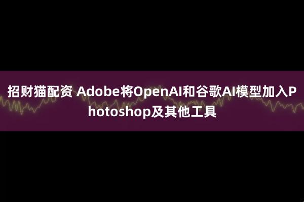 招财猫配资 Adobe将OpenAI和谷歌AI模型加入Photoshop及其他工具