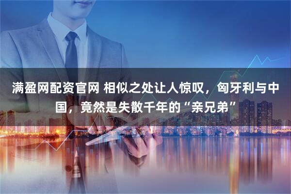 满盈网配资官网 相似之处让人惊叹，匈牙利与中国，竟然是失散千年的“亲兄弟”