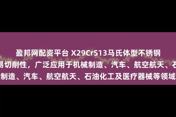 盈邦网配资平台 X29CrS13马氏体型不锈钢兼具高硬度、耐腐蚀性及易切削性，广泛应用于机械制造、汽车、航空航天、石油化工及医疗器械等领域