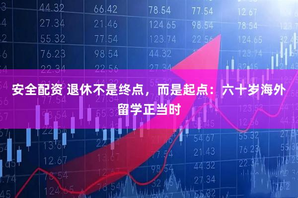 安全配资 退休不是终点，而是起点：六十岁海外留学正当时