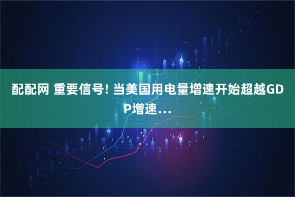 配配网 重要信号! 当美国用电量增速开始超越GDP增速…